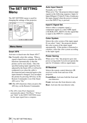 Page 34 34The SET SETTING Menu
The SET SETTING 
Menu
The SET SETTING menu is used for 
changing the settings of the projector.
Smart APA
Activates or deactivates the Smart APA1).
On: Normally select this setting.  When a 
signal is input from a computer, the APA 
functions automatically so that the 
picture can be seen clearly.  Once the 
specified analog input signal has been 
adjusted by the Smart APA, it will not be 
readjusted even when the cable is 
disconnected and connected again or the 
input channel is...