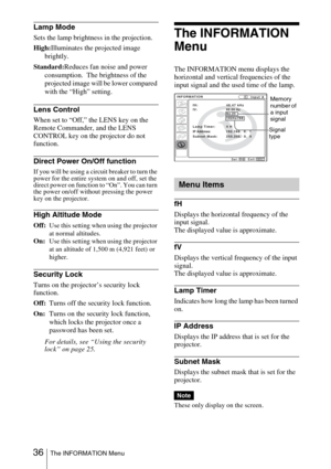 Page 36 36The INFORMATION Menu
Lamp Mode
Sets the lamp brightness in the projection.
High:Illuminates the projected image 
brightly.
Standard:Reduces fan noise and power 
consumption.  The brightness of the 
projected image will be lower compared 
with the “High” setting.
Lens Control
When set to “Off,” the LENS key on the 
Remote Commander, and the LENS 
CONTROL key on the projector do not 
function.
Direct Power On/Off function
If you will be using a circuit breaker to turn the 
power for the entire system on...