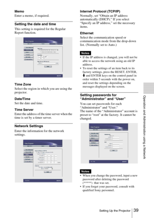 Page 3939 Setting Up the Projector
Operation and Administration using a Network
Memo
Enter a memo, if required.
Setting the date and time
This setting is required for the Regular 
Report function.
Time Zone
Select the region in which you are using the 
projector.
Date/Time
Set the date and time.
Time Server
Enter the address of the time server when the 
time is set by a timer server.
Network Settings
Enter the information for the network 
settings.Internet Protocol (TCP/IP)
Normally, set “Obtain an IP address...