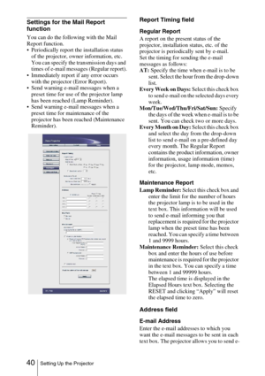 Page 40 40Setting Up the Projector
Settings for the Mail Report 
function
You can do the following with the Mail 
Report function. 
 Periodically report the installation status 
of the projector, owner information, etc. 
You can specify the transmission days and 
times of e-mail messages (Regular report).
 Immediately report if any error occurs 
with the projector (Error Report).
 Send warning e-mail messages when a 
preset time for use of the projector lamp 
has been reached (Lamp Reminder).
 Send warning...