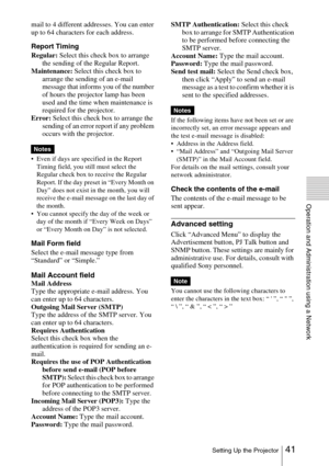 Page 4141 Setting Up the Projector
Operation and Administration using a Network
mail to 4 different addresses. You can enter 
up to 64 characters for each address.
Report Timing
Regular: Select this check box to arrange 
the sending of the Regular Report.
Maintenance: Select this check box to 
arrange the sending of an e-mail 
message that informs you of the number 
of hours the projector lamp has been 
used and the time when maintenance is 
required for the projector.
Error: Select this check box to arrange...
