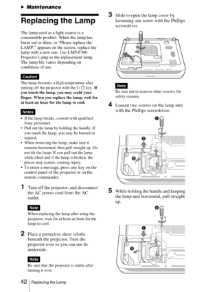 Page 42 42Replacing the Lamp
BMaintenance
Replacing the Lamp
The lamp used as a light source is a 
consumable product. When the lamp has 
burnt out or dims, or “Please replace the 
LAMP.” appears on the screen, replace the 
lamp with a new one. Use LMP-F300 
Projector Lamp as the replacement lamp. 
The lamp life varies depending on 
conditions of use.
The lamp becomes a high temperature after 
turning off the projector with the I /1 key. If 
you touch the lamp, you may scald your 
finger. When you replace the...