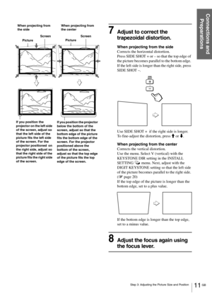 Page 1111 GB Step 3: Adjusting the Picture Size and Position
Connections and 
Preparations
7Adjust to correct the 
trapezoidal distortion.
When projecting from the side
Corrects the horizontal distortion. 
Press SIDE SHOT + or – so that the top edge of 
the picture becomes parallel to the bottom edge. 
If the left side is longer than the right side, press 
SIDE SHOT –.
Use SIDE SHOT +  if the right side is longer.
To fine-adjust the distortion, press M or m.
When projecting from the center
Corrects the vertical...