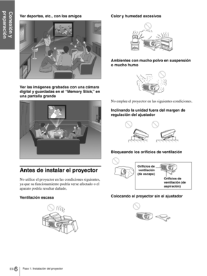 Page 102ES 6Paso 1: Instalación del proyector
Conexión y 
preparación
Ver deportes, etc., con los amigos
Ver las imágenes grabadas con una cámara 
digital y guardadas en el “Memory Stick,” en 
una pantalla grande
Antes de instalar el proyector
No utilice el proyector en las condiciones siguientes, 
ya que su funcionamiento podría verse afectado o el 
aparato podría resultar dañado.
Ventilación escasaCalor y humedad excesivos
Ambientes con mucho polvo en suspensión 
o mucho humo
No emplee el proyector en las...