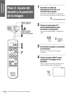 Page 106ES 10Paso 3: Ajuste del tamaño y la posición de la imagen
Conexión y 
preparación
Paso 3: Ajuste del 
tamaño y la posición 
de la imagen
 
1Enchufe el cable de 
alimentación de CA a un 
enchufe de la pared.
El indicador ON/STANDBY se iluminará en 
rojo y el proyector entrará en el modo de espera.
2Pulse el interruptor [/1 
(encendido/espera) para 
encender el proyector.
El indicador ON/STANDBY se iluminará en 
verde.
3Encienda el equipo conectado 
al proyector.
Remítase a las instrucciones del equipo...