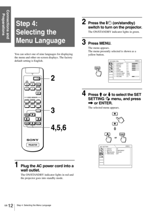 Page 12GB 12Step 4: Selecting the Menu Language
Connections and 
Preparations
Step 4:  
Selecting the 
Menu Language
You can select one of nine languages for displaying 
the menu and other on-screen displays. The factory 
default setting is English.
1Plug the AC power cord into a 
wall outlet.
The ON/STANDBY indicator lights in red and 
the projector goes into standby mode.
2Press the [/1 (on/standby) 
switch to turn on the projector.
The ON/STANDBY indicator lights in green.
3Press MENU.
The menu appears.
The...