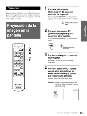 Page 11115 ES Proyección de la imagen en la pantalla
Proyección
Proyección
En esta sección se describe cómo utilizar el proyector 
para ver la imagen procedente del equipo conectado al 
mismo. También se describe cómo ajustar la calidad 
de la imagen a su gusto. 
Proyección de la 
imagen en la 
pantalla
1Enchufe el cable de 
alimentación de CA a un 
enchufe de la pared.
El indicador ON/STANDBY se iluminará en 
rojo y el proyector entrará en el modo de espera.
2Pulse el interruptor [/1 
(encendido/espera) para...