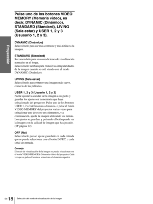 Page 114ES 18Selección del modo de visualización de la imagen
Proyección
Pulse uno de los botones VIDEO 
MEMORY (Memoria vídeo), es 
decir, DYNAMIC (Dinámico), 
STANDARD (Standard), LIVING 
(Sala estar) y USER 1, 2 y 3 
(Ususario 1, 2 y 3).
DYNAMIC (Dinámico)
Selecciónelo para dar más contraste y más nitidez a la 
imagen.
STANDARD (Standard)
Recomendado para unas condiciones de visualización 
normales en el hogar. 
Selecciónelo también para reducir las irregularidades 
de la imagen cuando se esté viendo con el...