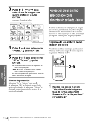 Page 130ES 34Proyección de un archivo seleccionado con la alimentación activada - Inicio
Uso de un “Memory 
Stick”
3Pulse M, m, < o , para 
seleccionar la imagen que 
quiere proteger, y pulse 
ENTER.
Aparecerá el menú de índice.
4Pulse M o m para seleccionar 
“Protec.”, y pulse ENTER.
5Pulse M o m para seleccionar 
“Sí” o “Todo sí”, y pulse 
ENTER.
Sí: un archivo seleccionado en la pantalla de 
índice está protegido.
Todo sí: Todos los archivos de la carpeta 
seleccionada están protegidos.
La marca de protección...