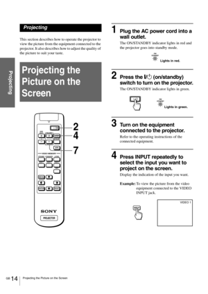 Page 14GB 14Projecting the Picture on the Screen
Projecting
Projecting
This section describes how to operate the projector to 
view the picture from the equipment connected to the 
projector. It also describes how to adjust the quality of 
the picture to suit your taste. 
Projecting the 
Picture on the 
Screen
1Plug the AC power cord into a 
wall outlet.
The ON/STANDBY indicator lights in red and 
the projector goes into standby mode.
2Press the [/1 (on/standby) 
switch to turn on the projector.
The ON/STANDBY...