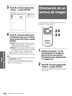 Page 132ES 36Eliminación de un archivo de imagen
Uso de un “Memory 
Stick”
3Pulse M o m para seleccionar 
“Iniciar”, y pulse ENTER.
4Pulse M o m para seleccionar 
el elemento que se va a utilizar 
cómo archivo de inicio, y pulse 
ENTER.
Original: selecciónelo para utilizar el archivo 
originalmente guardado en el proyector. No 
puede cambiar el archivo original.
Personal: selecciónelo para utilizar el archivo 
registrado en la pantalla de índice y guardado 
en el “Memory Stick”. (1 página 34)
No: selecciónelo...