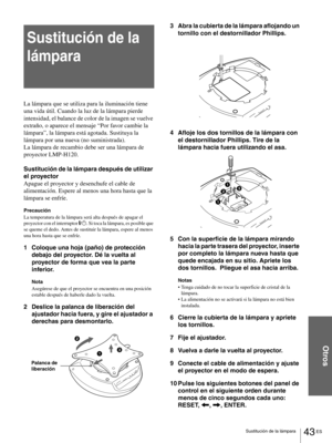 Page 13943 ES Sustitución de la lámpara
Otros
Sustitución de la 
lámpara
La lámpara que se utiliza para la iluminación tiene 
una vida útil. Cuando la luz de la lámpara pierde 
intensidad, el balance de color de la imagen se vuelve 
extraño, o aparece el mensaje “Por favor cambie la 
lámpara”, la lámpara está agotada. Sustituya la 
lámpara por una nueva (no suministrada).
La lámpara de recambio debe ser una lámpara de 
proyector LMP-H120.
Sustitución de la lámpara después de utilizar 
el proyector
Apague el...