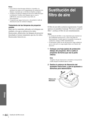 Page 140ES 44Sustitución del filtro de aire
Otros
Notas
Con el fin de evitar descargas eléctricas o incendios, no 
introduzca las manos en el compartimento de sustitución de la 
lámpara, ni permita que se introduzcan líquidos ni objetos.
Asegúrese de utilizar la lámpara de proyector LMP-H120 para 
la sustitución. Si utiliza otras lámparas que no sean la 
LMP-H120, el proyector puede causar fallos de 
funcionamiento.
Compruebe que apaga el proyector y desenchufa el cable de 
alimentación antes de sustituir la...