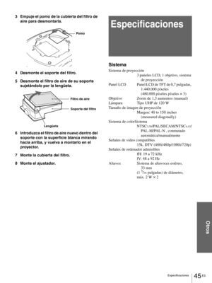 Page 14145 ES Especificaciones
Otros
3 Empuje el pomo de la cubierta del filtro de 
aire para desmontarla.
4 Desmonte el soporte del filtro.
5 Desmonte el filtro de aire de su soporte 
sujetándolo por la lengüeta.
6 Introduzca el filtro de aire nuevo dentro del 
soporte con la superficie blanca mirando 
hacia arriba, y vuelva a montarlo en el 
proyector.
7 Monte la cubierta del filtro.
8 Monte el ajustador.
Especificaciones
Sistema
Sistema de proyección
3 paneles LCD, 1 objetivo, sistema 
de proyección
Panel...