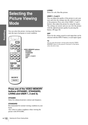 Page 16GB 16Selecting the Picture Viewing Mode
Projecting
Selecting the 
Picture Viewing 
Mode
You can select the picture viewing mode that best 
suits the type of program or room condition.
Press one of the VIDEO MEMORY 
buttons (DYNAMIC, STANDARD, 
LIVING and USER 1, 2 and 3).
DYNAMIC
Select for enhanced picture contrast and sharpness.
STANDARD
Recommended for normal viewing condition in your 
home. 
Also select to reduce roughness when viewing the 
picture with DYNAMIC.LIVING
Select for soft, film-like...