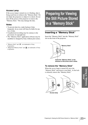 Page 2323 GB Preparing for Viewing the Still Picture Stored in a “Memory Stick”
Using a “Memory 
Stick”
Access Lamp
If the access lamp is turned on or is flashing, data is 
being read from or written to the “Memory Stick.” Do 
not shake the projector or subject it to shock. Do not 
turn off the power of the projector or remove the 
“Memory Stick.” This may damage the data.
Notes
To prevent data loss, make backup of data 
frequently. In no event will Sony be liable for any 
loss of data.
Unauthorized recording...