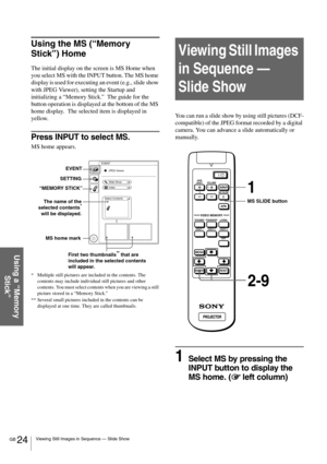 Page 24GB 24Viewing Still Images in Sequence — Slide Show
Using a “Memory 
Stick”
Using the MS (“Memory 
Stick”) Home
The initial display on the screen is MS Home when 
you select MS with the INPUT button. The MS home 
display is used for executing an event (e.g., slide show 
with JPEG Viewer), setting the Startup and 
initializing a “Memory Stick.”  The guide for the 
button operation is displayed at the bottom of the MS 
home display.  The selected item is displayed in 
yellow. 
Press INPUT to select MS.
MS...