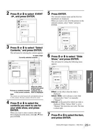 Page 2525 GB Viewing Still Images in Sequence — Slide Show
Using a “Memory 
Stick”
2Press M or m to select  EVENT 
, and press ENTER.
3Press M or m to select “Select 
Contents,” and press ENTER.
The sub menu for selecting the contents appears.
Note
The contents are sorted numerically and alphabetically up 
to 256 contents. The later contents will not be sorted.
4Press M or m to select the 
contents you want to use for 
your slide show, and press 
ENTER.
When you want to select contents other than 
those...