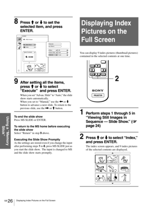 Page 26GB 26Displaying Index Pictures on the Full Screen
Using a “Memory 
Stick”
8Press M or m to set the 
selected item, and press 
ENTER.
9After setting all the items, 
press M or m to select 
“Execute”  and press ENTER.
When you set “Advan. Slids” to “Auto,” the slide 
show starts automatically. 
When you set to “Manual,” use the < or m 
button to advance a next slide. To return to the 
previous slide, use the , or M button.
To end the slide show
Press MS SLIDE or ENTER.
To return to the MS home before...