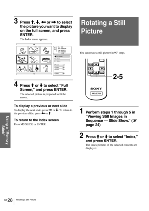 Page 28GB 28Rotating a Still Picture
Using a “Memory 
Stick”
3Press M, m, < or , to select 
the picture you want to display 
on the full screen, and press 
ENTER.
The Index menu appears.
4Press M or m to select “Full 
Screen,” and press ENTER.
The selected picture is projected to fit the 
screen.
To display a previous or next slide
To display the next slide, press , or m. To return to 
the previous slide, press < or M.
To return to the Index screen
Press MS SLIDE or ENTER.
Rotating a Still 
Picture
You can...