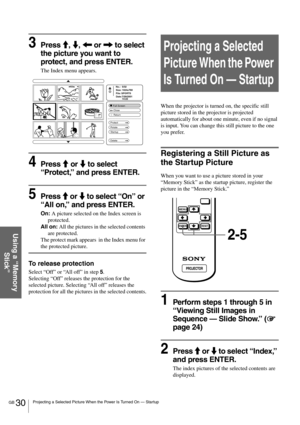 Page 30GB 30Projecting a Selected Picture When the Power Is Turned On — Startup
Using a “Memory 
Stick”
3Press M, m, < or , to select 
the picture you want to 
protect, and press ENTER.
The Index menu appears.
4Press M or m to select 
“Protect,” and press ENTER.
5Press M or m to select “On” or 
“All on,” and press ENTER.
On: A picture selected on the Index screen is 
protected.
All on: All the pictures in the selected contents 
are protected.
The protect mark appears  in the Index menu for 
the protected...