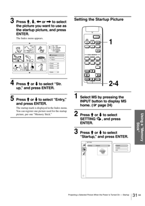 Page 3131 GB Projecting a Selected Picture When the Power Is Turned On — Startup
Using a “Memory 
Stick”
3Press M, m, < or , to select 
the picture you want to use as 
the startup picture, and press 
ENTER.
The Index menu appears.
4Press M or m to select “Str. 
up,” and press ENTER.
5Press M or m to select “Entry,” 
and press ENTER.
The startup mark is displayed in the Index menu.
You can register one picture used for the startup 
picture, per one “Memory Stick.”
Setting the Startup Picture
1Select MS by...