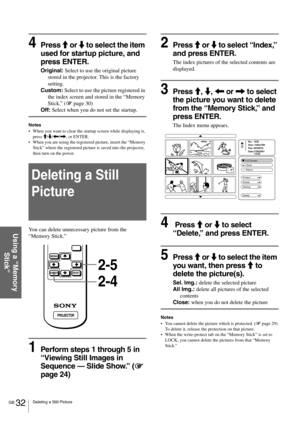 Page 32GB 32Deleting a Still Picture
Using a “Memory 
Stick”
4Press M or m to select the item 
used for startup picture, and 
press ENTER.
Original: Select to use the original picture 
stored in the projector. This is the factory 
setting.
Custom: Select to use the picture registered in 
the index screen and stored in the “Memory 
Stick.” (1 page 30)
Off: Select when you do not set the startup.
Notes
When you want to clear the startup screen while displaying it, 
press M/m/