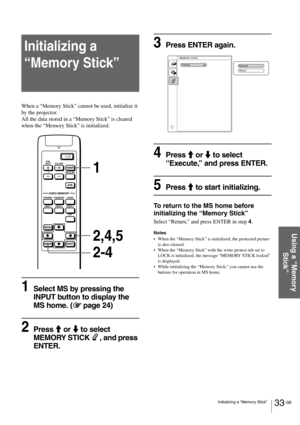 Page 3333 GB Initializing a “Memory Stick”
Using a “Memory 
Stick”
Initializing a 
“Memory Stick” 
When a “Memory Stick” cannot be used, initialize it 
by the projector.
All the data stored in a “Memory Stick” is cleared 
when the “Memory Stick” is initialized.
1Select MS by pressing the 
INPUT button to display the 
MS home. (1
11 1 page 24)
2Press M or m to select  
MEMORY STICK , and press 
ENTER.
3Press ENTER again.
4Press M or m to select 
“Execute,” and press ENTER.
5Press M to start initializing.
To...