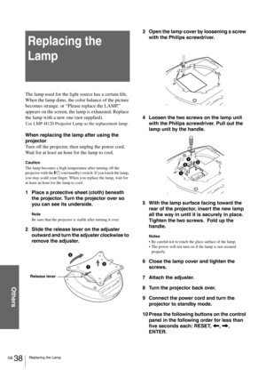 Page 38GB 38Replacing the Lamp
Others
Replacing the 
Lamp
The lamp used for the light source has a certain life. 
When the lamp dims, the color balance of the picture 
becomes strange, or “Please replace the LAMP.” 
appears on the screen, the lamp is exhausted. Replace 
the lamp with a new one (not supplied).
Use LMP-H120 Projector Lamp as the replacement lamp.
When replacing the lamp after using the 
projector
Turn off the projector, then unplug the power cord. 
Wait for at least an hour for the lamp to cool....