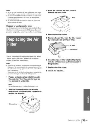 Page 3939 GB Replacing the Air Filter
Others
Notes
Do not put your hands into the lamp replacement spot, or not 
fall any liquid or object into it to avoid electrical shock or fire.
Be sure to use the LMP-H120  Projector Lamp for replacement. 
If you use lamps other than LMP-H120, the projector may 
cause a malfunction.
Be sure to turn off the projector and unplug the power cord 
before replacing the lamp.
Disposal of used projector lamp
As the materials used in this lamp are similar to those 
of a...