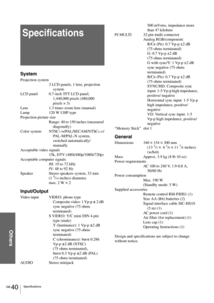 Page 40GB 40Specifications
Others
Specifications
System
Projection system
3 LCD panels, 1 lens, projection 
system
LCD panel 0.7-inch TFT LCD panel, 
1,440,000 pixels (480,000 
pixels × 3)
Lens 1.3 times zoom lens (manual) 
Lamp 120 W UHP type
Projection picture size
Range: 40 to 150 inches (measured 
diagonally)
Color system NTSC
3.58/PAL/SECAM/NTSC4.43/
PAL-M/PAL-N system, 
switched automatically/
manually
Acceptable video signals
15k, DTV (480i/480p/1080i/720p)
Acceptable computer signals
fH: 19 to 72 kHz...