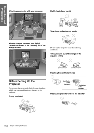 Page 6GB 6Step 1: Installing the Projector
Connections and 
Preparations
Watching sports, etc. with your company
Viewing images, recorded by a digital 
camera and stored in the “Memory Stick,” on 
a large screen.
Before Setting Up the 
Projector
Do not place the projector in the following situations, 
which may cause malfunction or damage to the 
projector.
Poorly ventilatedHighly heated and humid
Very dusty and extremely smoky
Do not use the projector under the following 
conditions.
Tilting the unit out of...