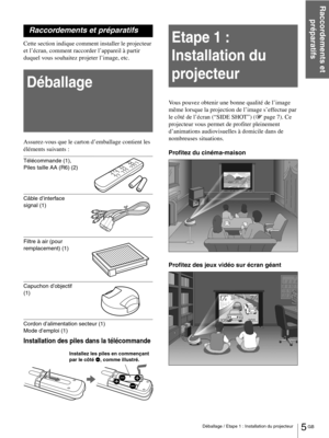 Page 515 GB Déballage / Etape 1 : Installation du projecteur
Raccordements et 
préparatifs
Raccordements et préparatifs
Cette section indique comment installer le projecteur 
et l’écran, comment raccorder l’appareil à partir 
duquel vous souhaitez projeter l’image, etc.
Déballage
Assurez-vous que le carton d’emballage contient les 
éléments suivants :
Télécommande (1), 
Piles taille AA (R6) (2)
 
Câble d’interface 
signal (1)
Filtre à air (pour 
remplacement) (1)
Capuchon d’objectif 
(1)
Cordon d’alimentation...