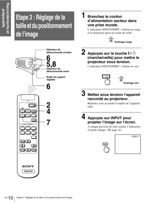 Page 56FR 10Etape 3 : Réglage de la taille et du positionnement de l’image
Raccordements et 
préparatifs
Etape 3 : Réglage de la 
taille et du positionnement 
de l’image1Branchez le cordon 
d’alimentation secteur dans 
une prise murale.
L’indicateur ON/STANDBY s’allume en rouge 
et le projecteur passe en mode de veille.
2Appuyez sur la touche [ / 1 
(marche/veille) pour mettre le 
projecteur sous tension.
L’indicateur ON/STANDBY s’allume en vert.
3Mettez sous tension l’appareil 
raccordé au projecteur....