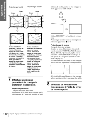 Page 58FR 12Etape 3 : Réglage de la taille et du positionnement de l’image
Raccordements et 
préparatifs
7Effectuez un réglage 
permettant de corriger la 
distorsion trapézoïdale.
Projection par le côté
Corrige la distorsion horizontale. 
Appuyez sur SIDE SHOT + ou – de sorte que le 
bord supérieur de l’image soit parallèle au bord inférieur. Si le côté gauche est plus long que le 
droit, appuyez sur SIDE SHOT –.
Utilisez SIDE SHOT + si le côté droit est plus 
long.
Pour corriger la distorsion avec encore plus...