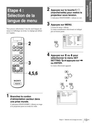 Page 5913 FR Etape 4 : Sélection de la langue de menu
Raccordements et 
préparatifs
Etape 4 :  
Sélection de la 
langue de menu
Vous pouvez sélectionner l’une des neuf langues de 
menu et d’affichage sur écran. Le réglage par défaut 
est l’anglais.
1Branchez le cordon 
d’alimentation secteur dans 
une prise murale.
L’indicateur ON/STANDBY s’allume en rouge 
et le projecteur passe en mode de veille.
2Appuyez sur la touche [ / 1 
(marche/veille) pour mettre le 
projecteur sous tension.
L’indicateur ON/STANDBY...