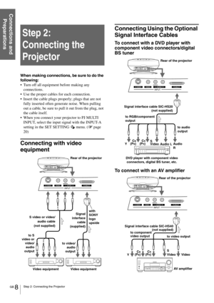 Page 8GB 8Step 2: Connecting the Projector
Connections and 
Preparations
Step 2: 
Connecting the 
Projector
When making connections, be sure to do the 
following:
Turn off all equipment before making any 
connections.
Use the proper cables for each connection.
Insert the cable plugs properly; plugs that are not 
fully inserted often generate noise. When pulling 
out a cable, be sure to pull it out from the plug, not 
the cable itself.
When you connect your projector to PJ MULTI 
INPUT, select the input...