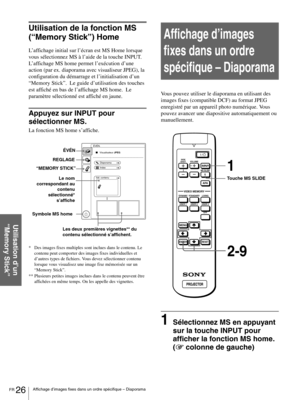 Page 72FR 26Affichage d’images fixes dans un ordre spécifique – Diaporama
Utilisation d’un 
“Memory Stick”
Utilisation de la fonction MS 
(“Memory Stick”) Home
L’affichage initial sur l’écran est MS Home lorsque 
vous sélectionnez MS à l’aide de la touche INPUT. 
L’affichage MS home permet l’exécution d’une 
action (par ex. diaporama avec visualiseur JPEG), la 
configuration du démarrage et l’initialisation d’un 
“Memory Stick”.  Le guide d’utilisation des touches 
est affiché en bas de l’affichage MS home.  Le...