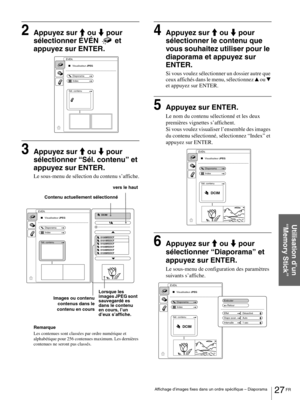 Page 7327 FR Affichage d’images fixes dans un ordre spécifique – Diaporama
Utilisation d’un 
“Memory Stick”
2Appuyez sur M ou m pour 
sélectionner ÉVÉN  et 
appuyez sur ENTER.
3Appuyez sur M ou m pour 
sélectionner “Sél. contenu” et 
appuyez sur ENTER.
Le sous-menu de sélection du contenu s’affiche.
Remarque
Les contenues sont classées par ordre numérique et 
alphabétique pour 256 contenues maximum. Les dernières 
contenues ne seront pas classés.
4Appuyez sur M ou m pour 
sélectionner le contenu que 
vous...