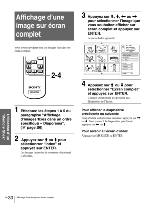 Page 76FR 30Affichage d’une image sur écran complet
Utilisation d’un 
“Memory Stick”
Affichage d’une 
image sur écran 
complet
Vous pouvez projeter une des images indexées sur 
écran complet.
1Effectuez les étapes 1 à 5 du 
paragraphe “Affichage 
d’images fixes dans un ordre 
spécifique – Diaporama”. 
(1 page 26)
2 Appuyez sur M ou m pour 
sélectionner “Index” et 
appuyez sur ENTER.
Les images indexées du contenur sélectionné 
s’affichent.
3Appuyez sur M, m, < ou , 
pour sélectionner l’image que 
vous souhaitez...