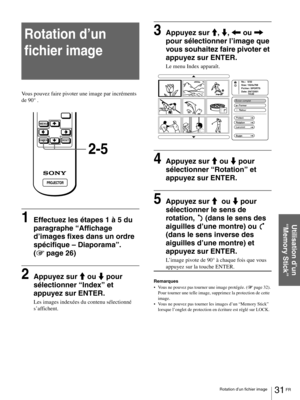 Page 7731 FR Rotation d’un fichier image
Utilisation d’un 
“Memory Stick”
Rotation d’un 
fichier image
Vous pouvez faire pivoter une image par incréments 
de 90° .
1Effectuez les étapes 1 à 5 du 
paragraphe “Affichage 
d’images fixes dans un ordre 
spécifique – Diaporama”. 
(1 page 26)
2Appuyez sur M ou m pour 
sélectionner “Index” et 
appuyez sur ENTER.
Les images indexées du contenu sélectionné 
s’affichent.
3Appuyez sur M, m, < ou , 
pour sélectionner l’image que 
vous souhaitez faire pivoter et 
appuyez sur...