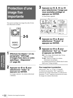 Page 78FR 32Protection d’une image fixe importante
Utilisation d’un 
“Memory Stick”
Protection d’une 
image fixe  
importante
Vous pouvez protéger une image fixe afin d’éviter 
tout effacement accident.
1Effectuez les étapes 1 à 5 du 
paragraphe “Affichage 
d’images fixes dans un ordre 
spécifique – Diaporama”. 
(1 page 26)
2Appuyez sur M ou m pour 
sélectionner “Index” et 
appuyez sur ENTER.
Les images indexées  du contenu sélectionné 
s’affichent.
3Appuyez sur M, m, < ou , 
pour sélectionner l’image que 
vous...