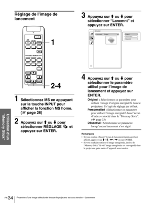 Page 80FR 34Projection d’une image sélectionée lorsque le projecteur est sous tension – Lancement
Utilisation d’un 
“Memory Stick”
Réglage de l’image de 
lancement
1Sélectionnez MS en appuyant 
sur la touche INPUT pour 
afficher la fonction MS home. 
(1 page 26)
2Appuyez sur M ou m pour 
sélectionner RÉGLAGE  et 
appuyez sur ENTER.
3Appuyez sur M ou m pour 
sélectionner “Lancmnt” et 
appuyez sur ENTER.
4Appuyez sur M ou m pour 
sélectionner le paramètre 
utilisé pour l’image de 
lancement et appuyez sur...