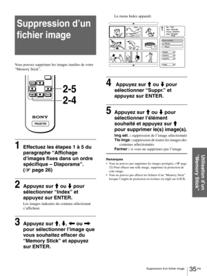 Page 8135 FR Suppression d’un fichier image
Utilisation d’un 
“Memory Stick”
Suppression d’un 
fichier image
Vous pouvez supprimer les images inutiles de votre 
“Memory Stick”.
1Effectuez les étapes 1 à 5 du 
paragraphe “Affichage 
d’images fixes dans un ordre 
spécifique – Diaporama”. 
(1 page 26)
2Appuyez sur M ou m pour 
sélectionner “Index” et 
appuyez sur ENTER.
Les images indexées du contenu sélectionné 
s’affichent.
3Appuyez sur M, m, < ou , 
pour sélectionner l’image que 
vous souhaitez effacer du...