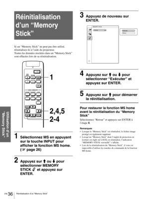 Page 82FR 36Réinitialisation d’un “Memory Stick”
Utilisation d’un 
“Memory Stick”
Réinitialisation 
d’un “Memory 
Stick”
Si un “Memory Stick” ne peut pas être utilisé, 
réinitialisez-le à l’aide du projecteur.
Toutes les données stockées dans un “Memory Stick” 
sont effacées lors de sa réinitialisation.
1Sélectionnez MS en appuyant 
sur la touche INPUT pour 
afficher la fonction MS home. 
(1 page 26)
2Appuyez sur M ou m pour 
sélectionner MEMORY 
STICK  et appuyez sur 
ENTER.
3Appuyez de nouveau sur 
ENTER....