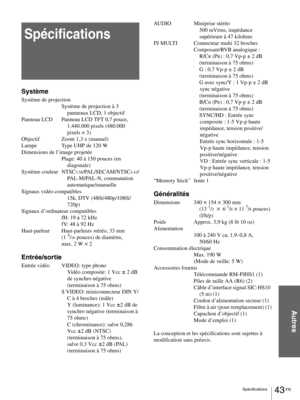 Page 8943 FR Spécifications
Autres
Spécifications
Système
Système de projection
Système de projection à 3 
panneaux LCD, 1 objectif
Panneau LCD Panneau LCD TFT 0,7 pouce, 
1.440.000 pixels (480.000 
pixels × 3)
Objectif Zoom 1,3 x (manuel)
Lampe Type UHP de 120 W
Dimensions de l’image projetée
Plage: 40 à 150 pouces (en 
diagonale)
Système couleur NTSC
3.58/PAL/SECAM/NTSC4.43/
PAL-M/PAL-N, commutation 
automatique/manuelle
Signaux vidéo compatibles
15k, DTV (480i/480p/1080i/
720p)
Signaux d’ordinateur...