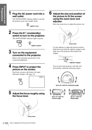 Page 10GB 10Step 3: Adjusting the Picture Size and Position
Connections and 
Preparations
1Plug the AC power cord into a 
wall outlet.
The ON/STANDBY indicator lights in red and 
the projector goes into standby mode.
2Press the [/1 (on/standby) 
switch to turn on the projector.
The ON/STANDBY indicator lights in green.
3Turn on the equipment 
connected to the projector.
Refer to the operating instructions of the 
connected equipment.
4Press INPUT to project the 
picture on the screen. 
Each time you press the...