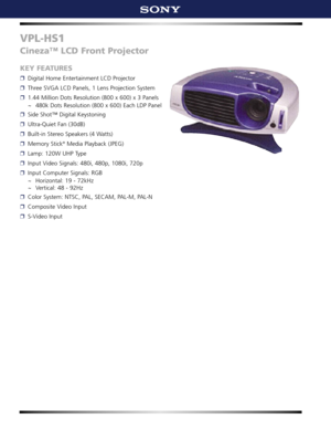 Page 1VPL-HS1
Cineza™ LCD Front Projector 
KEY FEATURES
❒Digital Home Entertainment LCD Projector
❒Three SVGA LCD Panels, 1 Lens Projection System
❒1.44 Million Dots Resolution (800 x 600) x 3 Panels
~ 480k Dots Resolution (800 x 600) Each LDP Panel
❒Side Shot™ Digital Keystoning
❒Ultra-Quiet Fan (30dB)
❒Built-in Stereo Speakers (4 Watts)
❒Memory Stick®Media Playback (JPEG)
❒Lamp: 120W UHP Type 
❒Input Video Signals: 480i, 480p, 1080i, 720p 
❒Input Computer Signals: RGB
~ Horizontal: 19 - 72kHz
~ Vertical: 48...