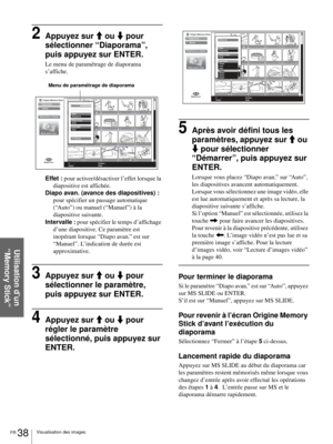 Page 104FR 38Visualisation des images
Utilisation d’un 
“Memory Stick”
2Appuyez sur M ou m pour 
sélectionner “Diaporama”, 
puis appuyez sur ENTER.
Le menu de paramétrage de diaporama 
s’affiche.
Effet : pour activer/désactiver l’effet lorsque la 
diapositive est affichée.
Diapo avan. (avance des diapositives) : 
pour spécifier un passage automatique 
(“Auto”) ou manuel (“Manuel”) à la 
diapositive suivante.
Intervalle : pour spécifier le temps d’affichage 
d’une diapositive. Ce paramètre est 
inopérant lorsque...