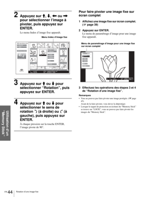 Page 110FR 44Rotation d’une image fixe
Utilisation d’un 
“Memory Stick”
2Appuyez sur M, m, < ou , 
pour sélectionner l’image à 
pivoter, puis appuyez sur 
ENTER.
Le menu Index d’image fixe apparaît.
3Appuyez sur M ou m pour 
sélectionner “Rotation”, puis 
appuyez sur ENTER.
4Appuyez sur M ou m pour 
sélectionner le sens de 
rotation   (à droite) ou   (à 
gauche), puis appuyez sur 
ENTER.
À chaque pression sur la touche ENTER, 
l’image pivote de 90°.
Pour faire pivoter une image fixe sur 
écran complet
1 Affichez...